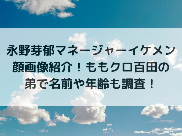 永野芽郁マネージャーイケメン顔画像紹介！ももクロ百田の弟で名前や年齢も調査！