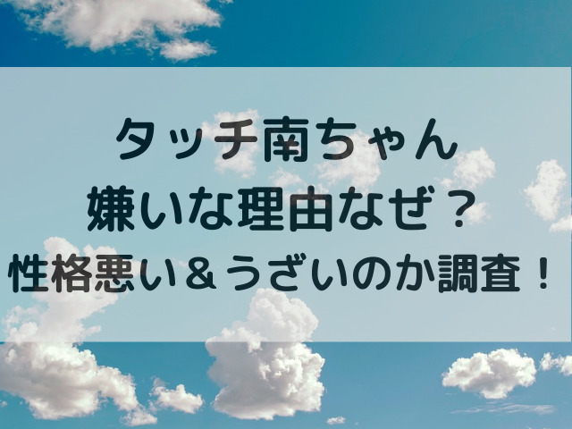 タッチ南ちゃん嫌いな理由なぜ？性格悪い＆うざいのか調査！