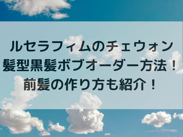 ルセラフィムのチェウォン髪型黒髪ボブオーダー方法！前髪の作り方も紹介！