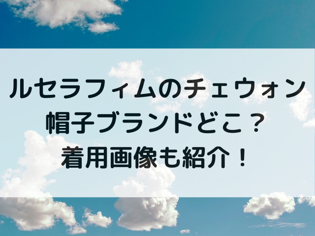 ルセラフィムのチェウォン帽子ブランドどこ？着用画像も紹介！