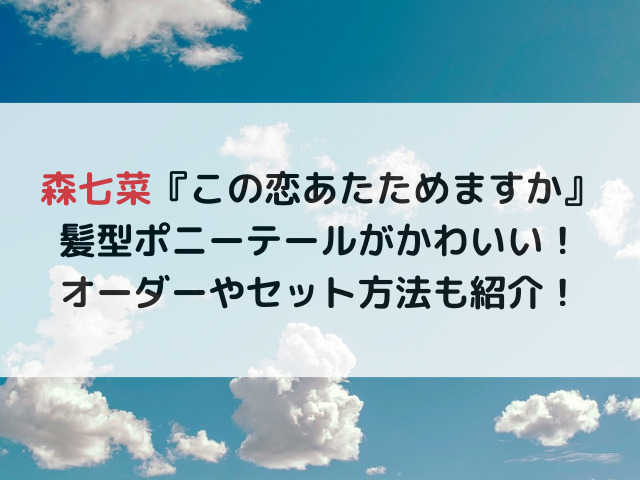 森七菜のこの恋あたためてもいいですかの髪型ポニーテールがかわいい！オーダーやセット方法も紹介！